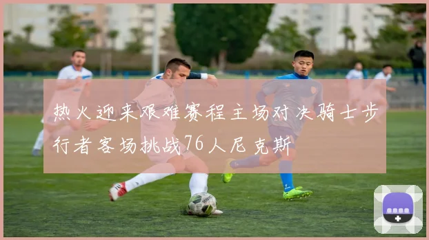 热火迎来艰难赛程主场对决骑士步行者客场挑战76人尼克斯