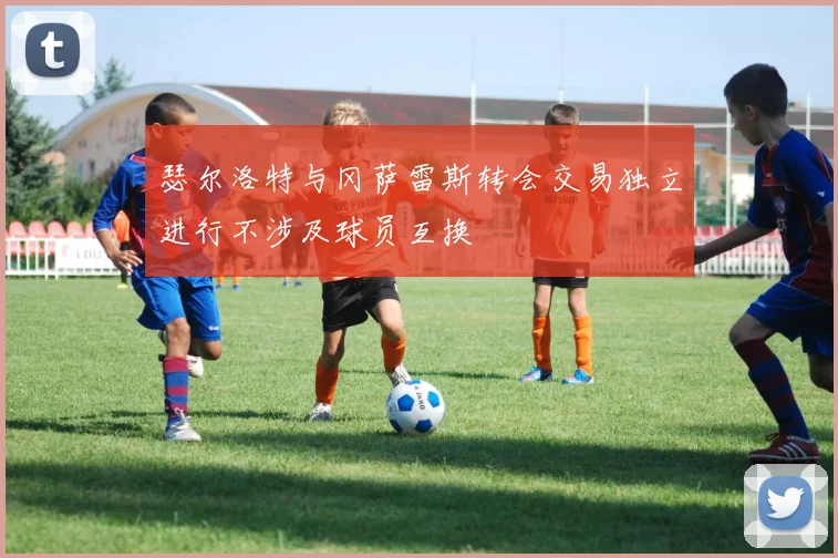 瑟尔洛特与冈萨雷斯转会交易独立进行不涉及球员互换