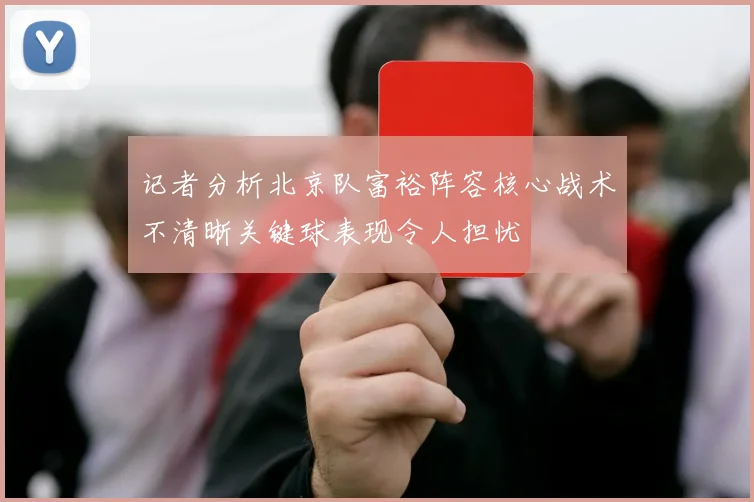 记者分析北京队富裕阵容核心战术不清晰关键球表现令人担忧
