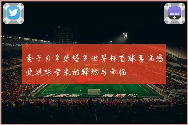 妻子分享劳塔罗世界杯首球喜悦感受进球带来的释然与幸福