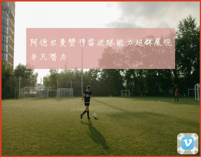 阿德尔曼赞穆雷进球能力超群展现非凡潜力
