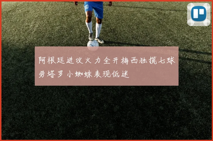 阿根廷进攻火力全开梅西独揽七球劳塔罗小蜘蛛表现低迷
