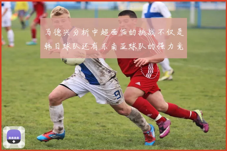 马德兴分析中超面临的挑战不仅是韩日球队还有东南亚球队的强力竞争