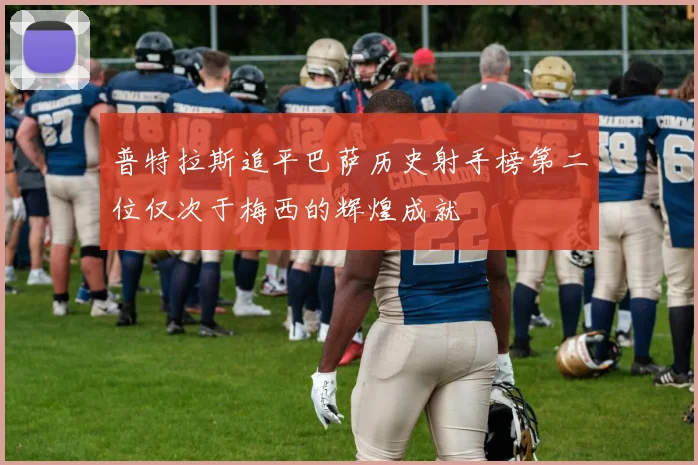 普特拉斯追平巴萨历史射手榜第二位仅次于梅西的辉煌成就