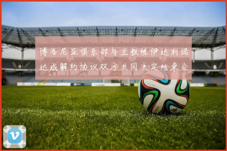 博洛尼亚俱乐部与主教练伊达利诺达成解约协议双方共同决定结束合作关系