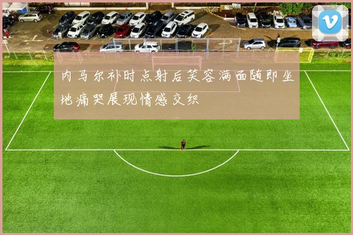 内马尔补时点射后笑容满面随即坐地痛哭展现情感交织