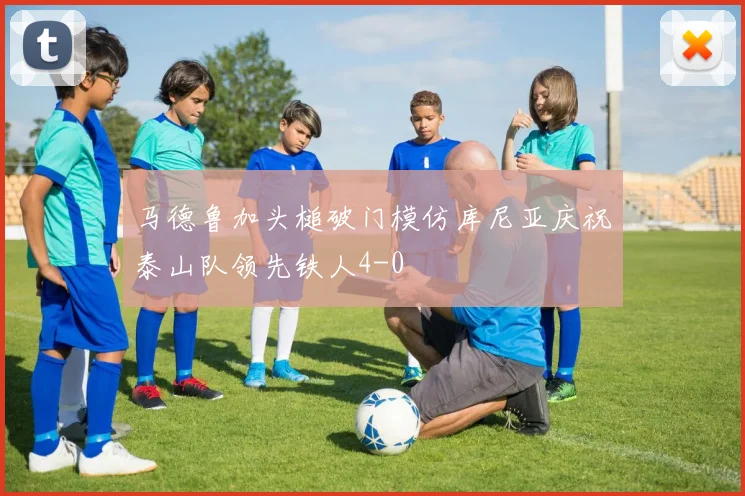 马德鲁加头槌破门模仿库尼亚庆祝泰山队领先铁人4-0