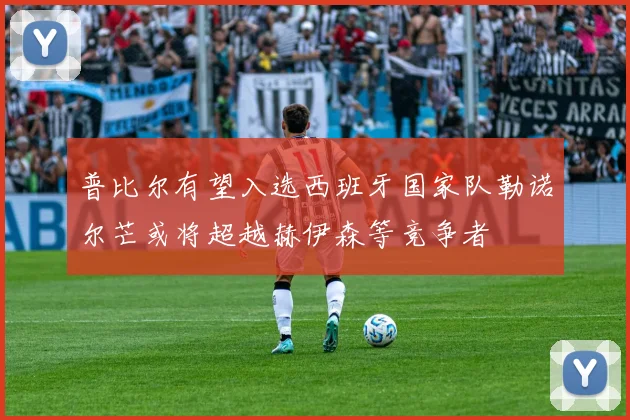 普比尔有望入选西班牙国家队勒诺尔芒或将超越赫伊森等竞争者