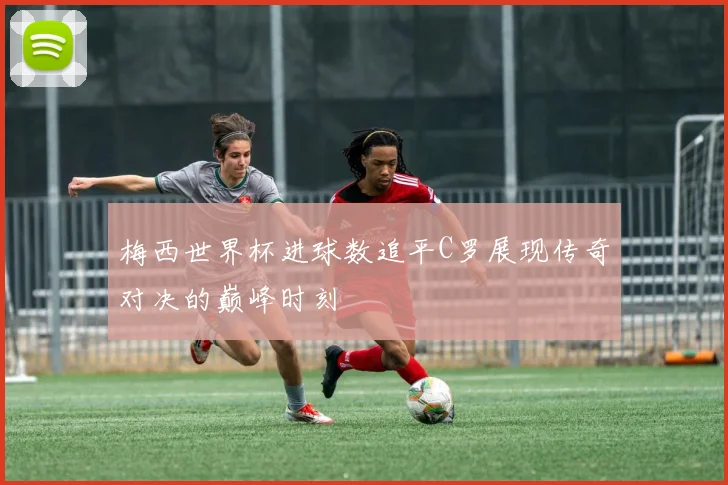 梅西世界杯进球数追平C罗展现传奇对决的巅峰时刻