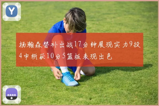 杨瀚森替补出战17分钟展现实力9投4中斩获10分5篮板表现出色