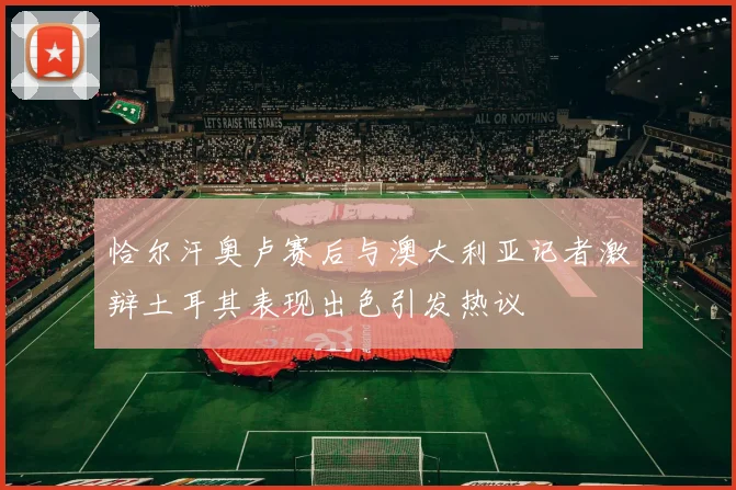 恰尔汗奥卢赛后与澳大利亚记者激辩土耳其表现出色引发热议