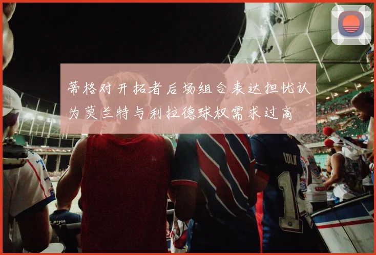 蒂格对开拓者后场组合表达担忧认为莫兰特与利拉德球权需求过高