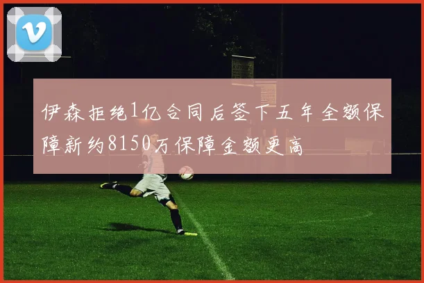 伊森拒绝1亿合同后签下五年全额保障新约8150万保障金额更高