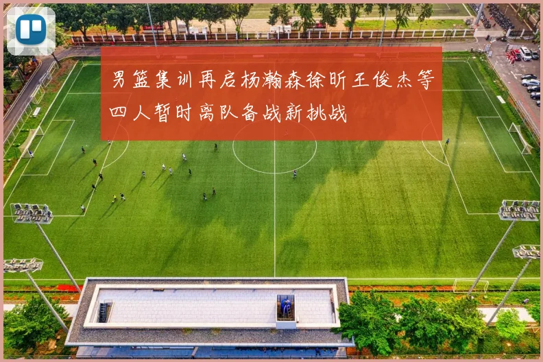 男篮集训再启杨瀚森徐昕王俊杰等四人暂时离队备战新挑战