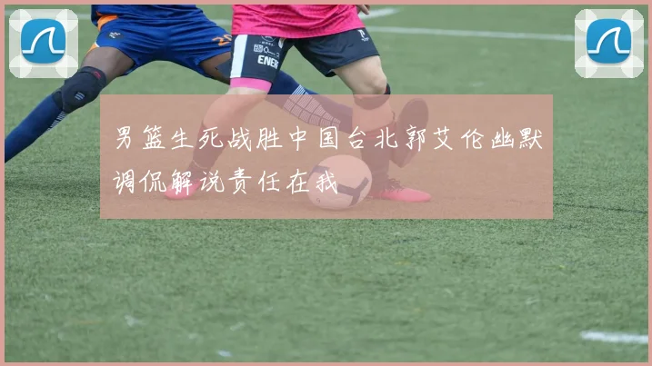 男篮生死战胜中国台北郭艾伦幽默调侃解说责任在我