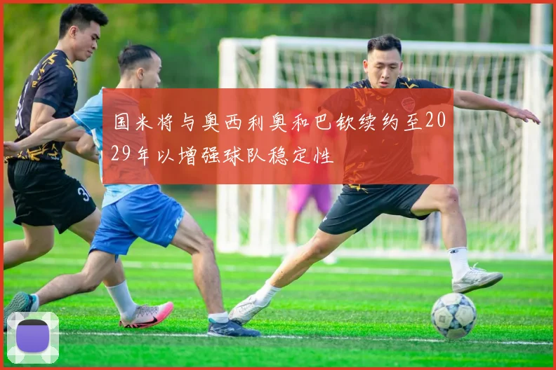 国米将与奥西利奥和巴钦续约至2029年以增强球队稳定性