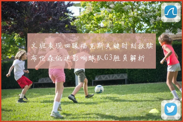 文班表现回暖福克斯关键时刻救赎布伦森低迷影响球队G3胜负解析