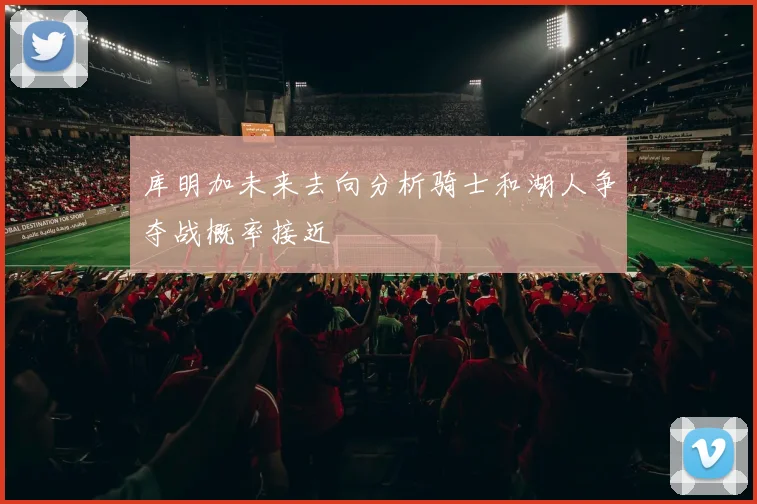 库明加未来去向分析骑士和湖人争夺战概率接近