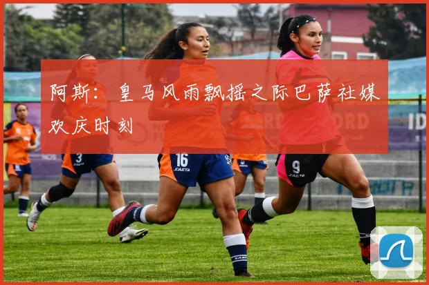 阿斯：皇马风雨飘摇之际巴萨社媒欢庆时刻