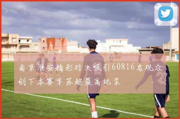 南京淮安精彩对决吸引60816名观众创下本赛季苏超最高纪录